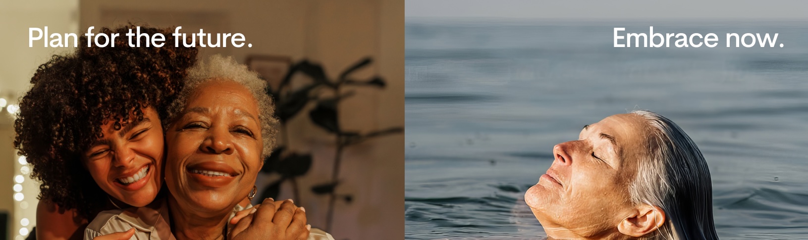 A split image: on the left, two women, one older and one younger, smile and embrace indoors with the text “Plan for the future.” On the right, an older woman relaxes in water with the text “Embrace now.”.